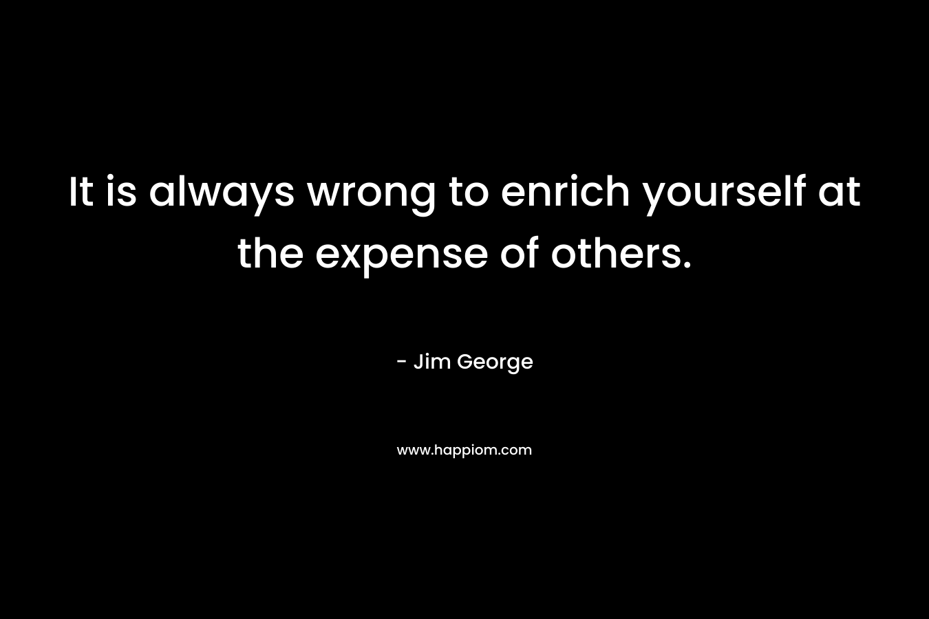 It is always wrong to enrich yourself at the expense of others.