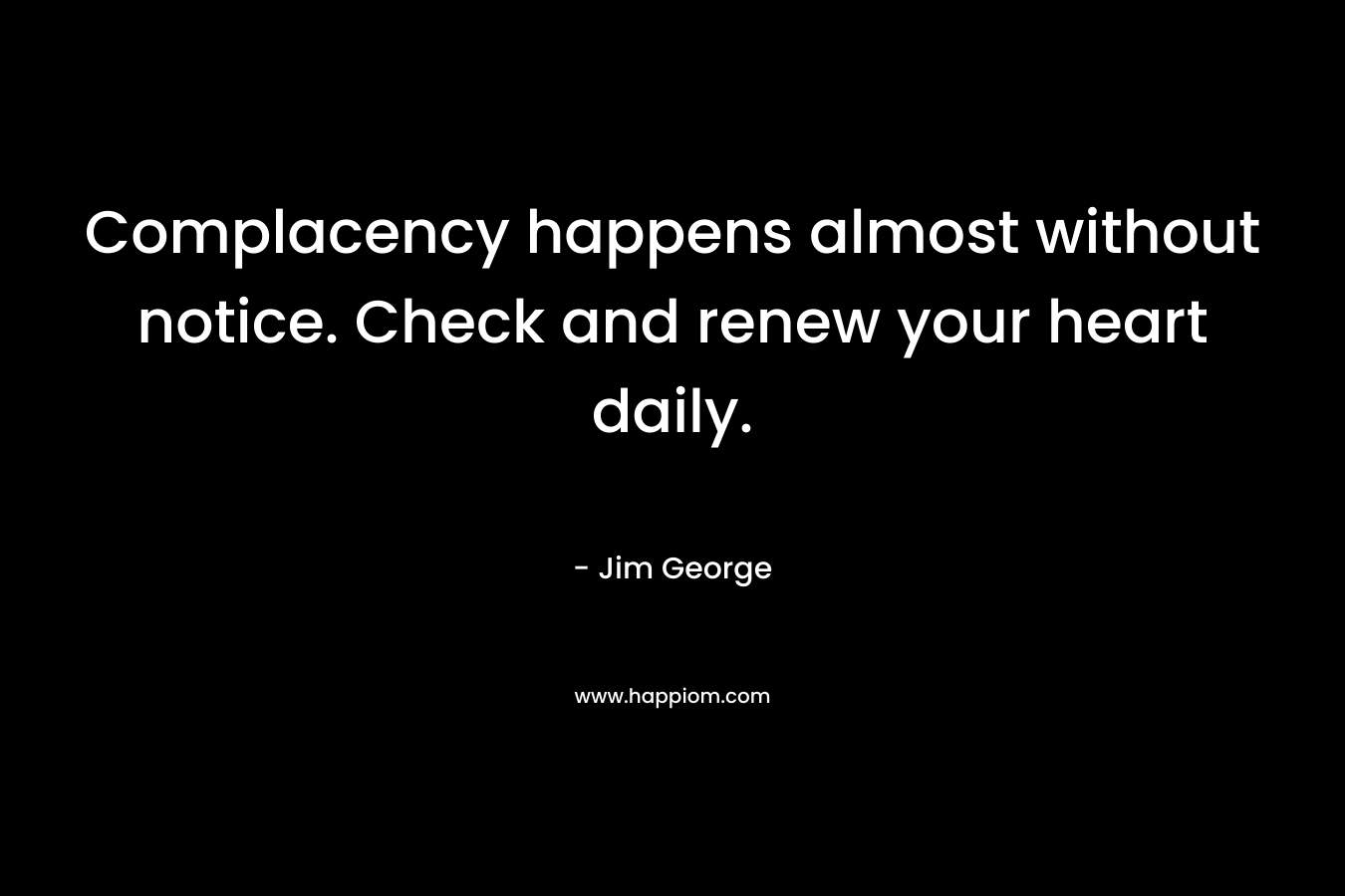 Complacency happens almost without notice. Check and renew your heart daily. – Jim George