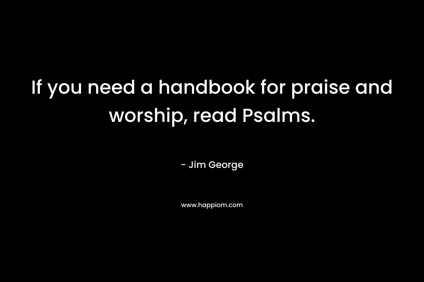 If you need a handbook for praise and worship, read Psalms. – Jim George