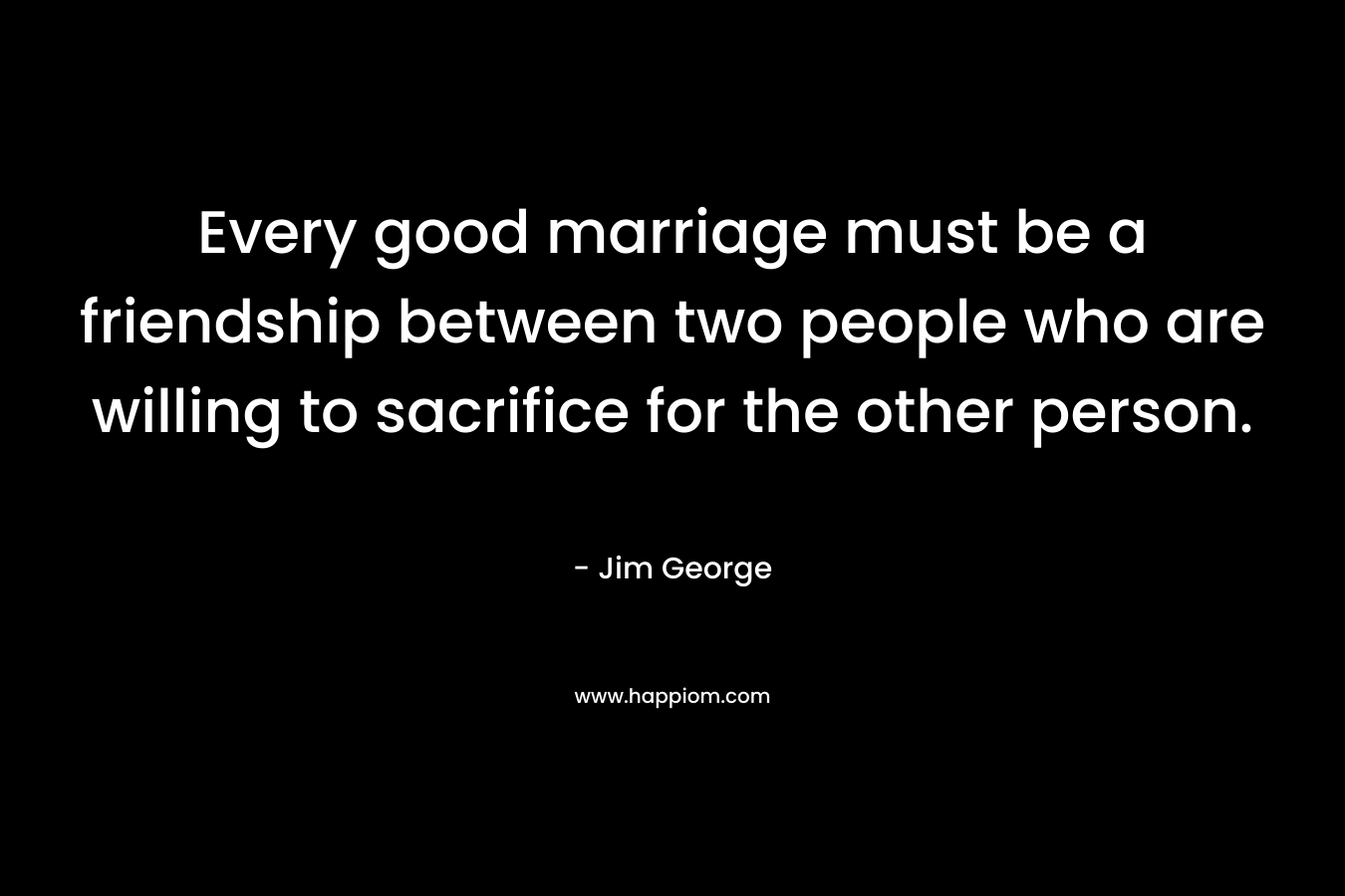 Every good marriage must be a friendship between two people who are willing to sacrifice for the other person. – Jim George