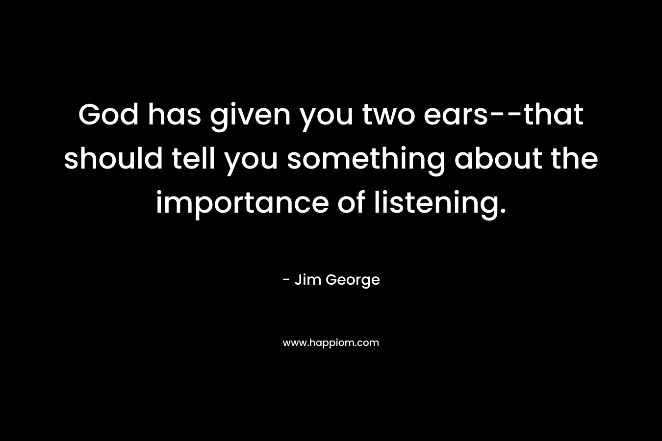 God has given you two ears--that should tell you something about the importance of listening.