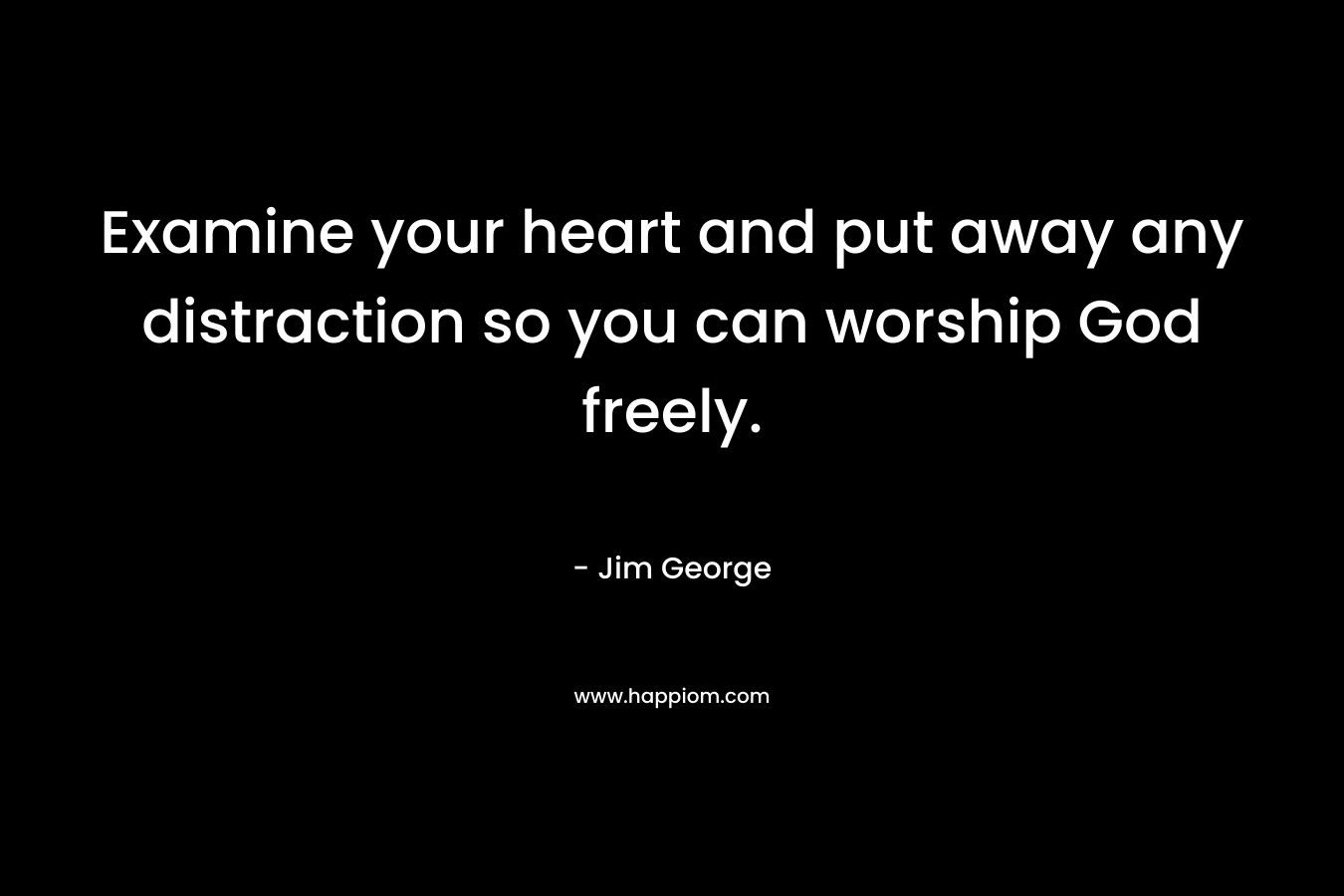 Examine your heart and put away any distraction so you can worship God freely. – Jim George