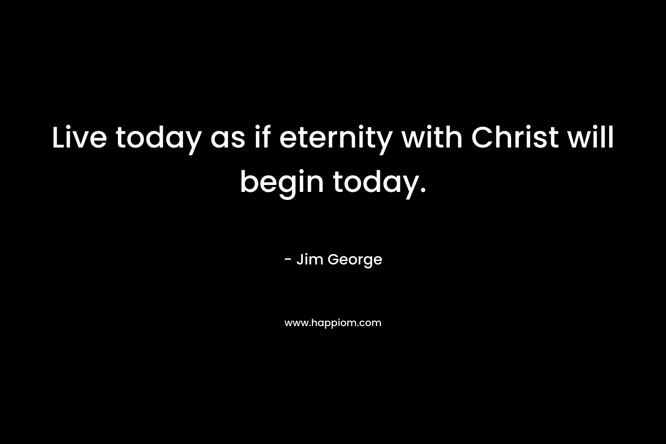 Live today as if eternity with Christ will begin today.