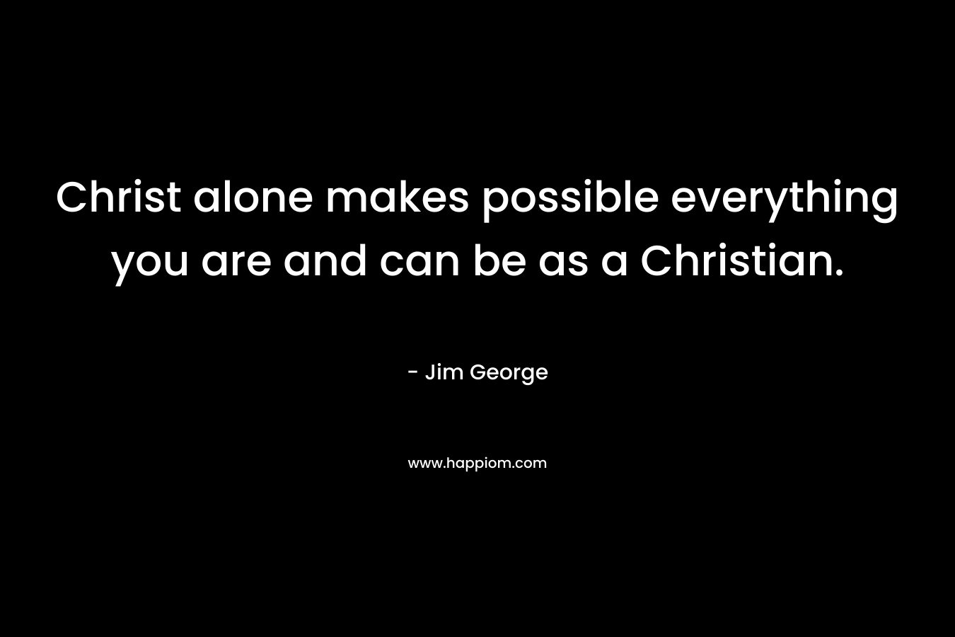 Christ alone makes possible everything you are and can be as a Christian. – Jim George