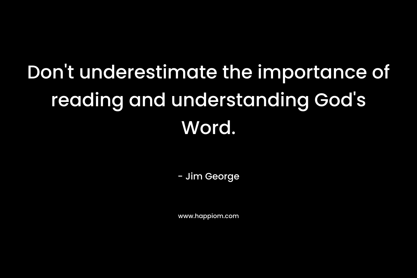 Don’t underestimate the importance of reading and understanding God’s Word. – Jim George