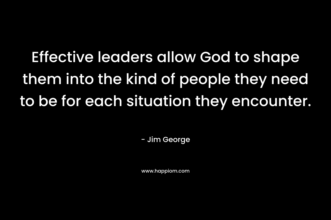 Effective leaders allow God to shape them into the kind of people they need to be for each situation they encounter. – Jim George