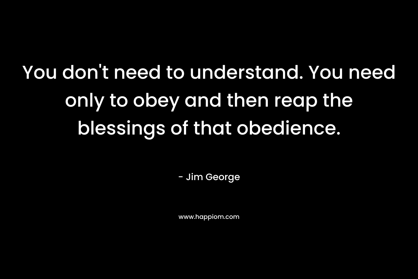 You don’t need to understand. You need only to obey and then reap the blessings of that obedience. – Jim George