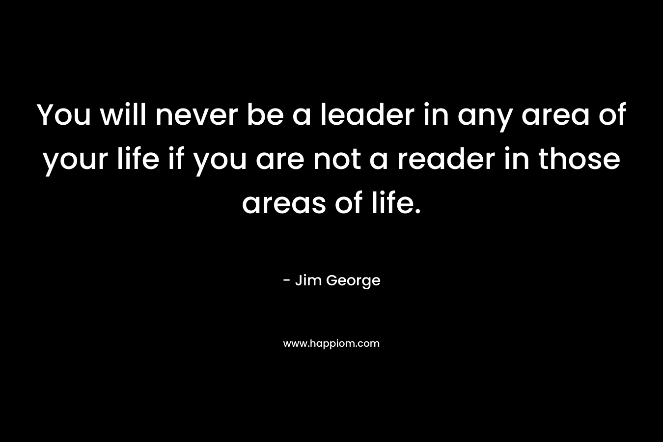 You will never be a leader in any area of your life if you are not a reader in those areas of life. – Jim George
