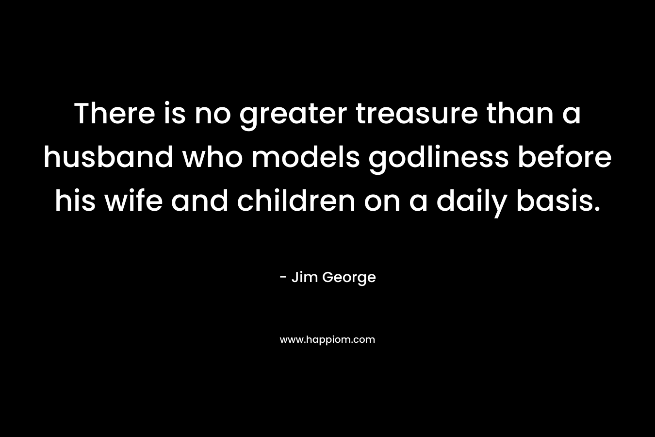 There is no greater treasure than a husband who models godliness before his wife and children on a daily basis. – Jim George
