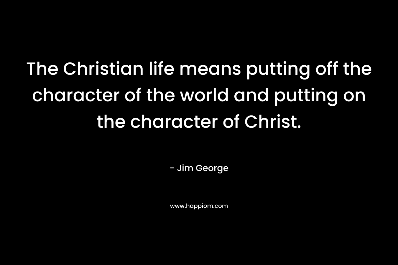 The Christian life means putting off the character of the world and putting on the character of Christ. – Jim George