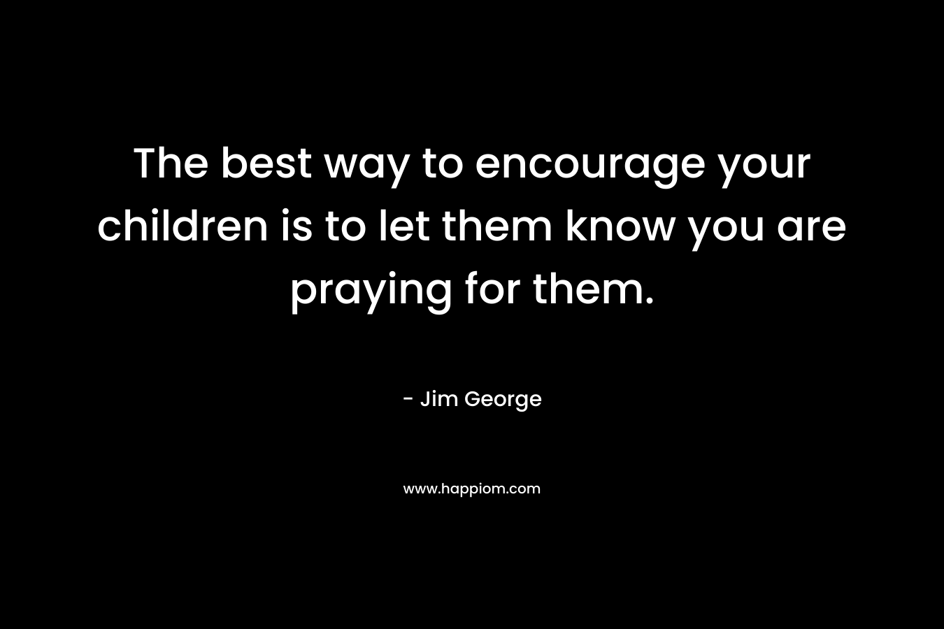 The best way to encourage your children is to let them know you are praying for them.