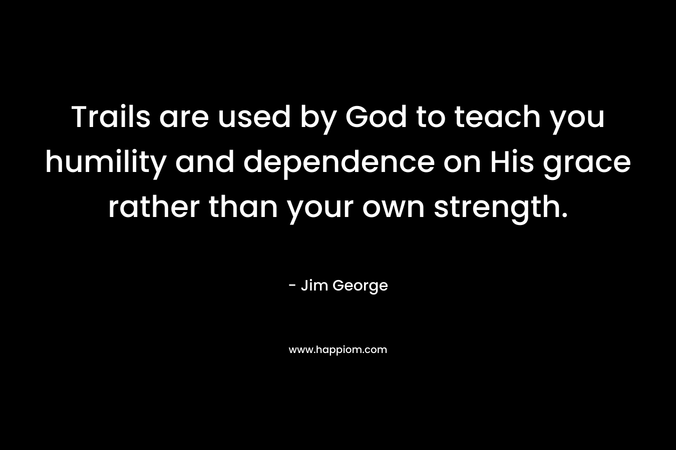 Trails are used by God to teach you humility and dependence on His grace rather than your own strength. – Jim George