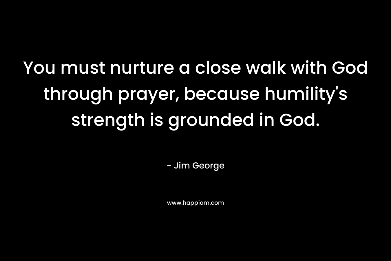 You must nurture a close walk with God through prayer, because humility’s strength is grounded in God. – Jim George