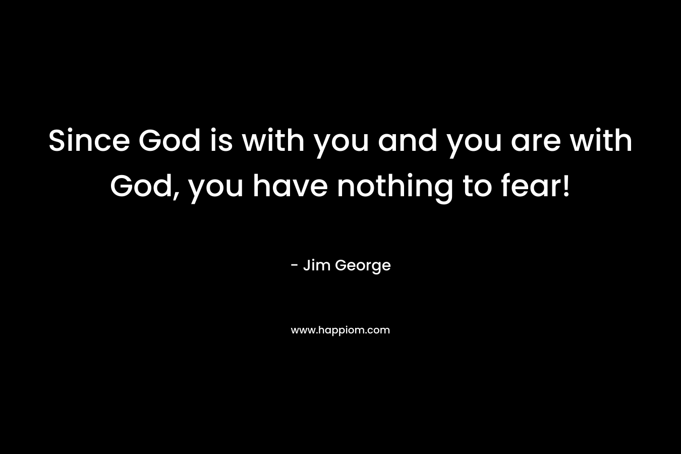 Since God is with you and you are with God, you have nothing to fear!