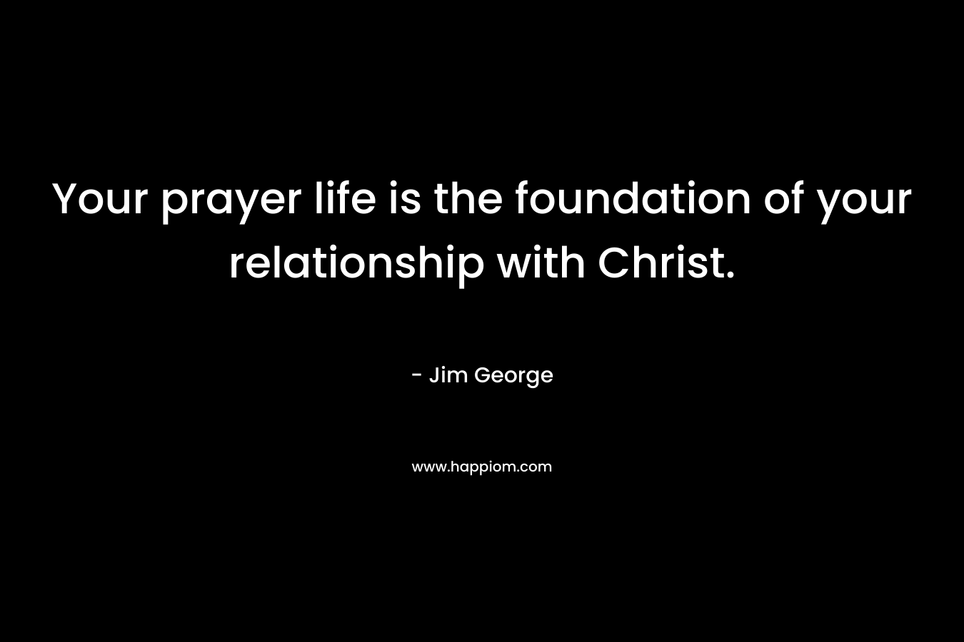 Your prayer life is the foundation of your relationship with Christ. – Jim George