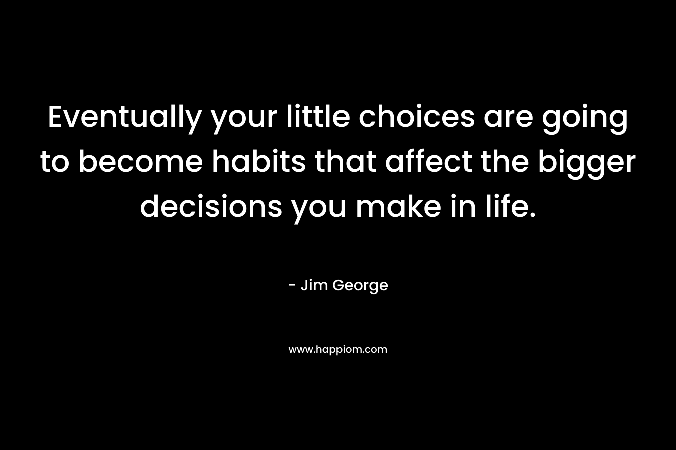 Eventually your little choices are going to become habits that affect the bigger decisions you make in life. – Jim George