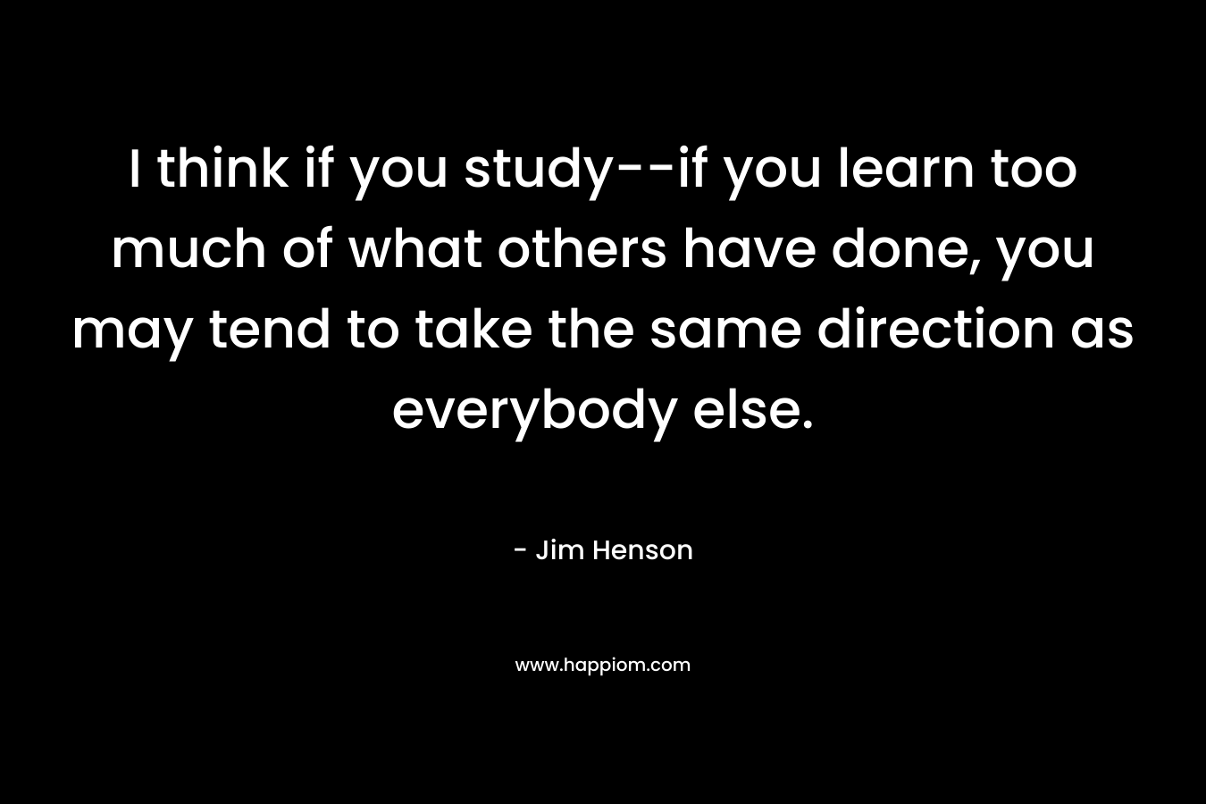 I think if you study--if you learn too much of what others have done, you may tend to take the same direction as everybody else.