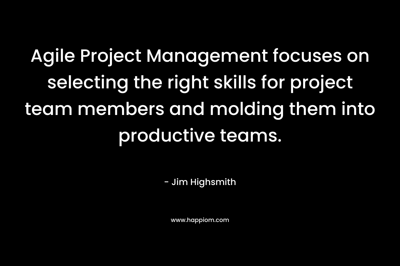 Agile Project Management focuses on selecting the right skills for project team members and molding them into productive teams. – Jim Highsmith