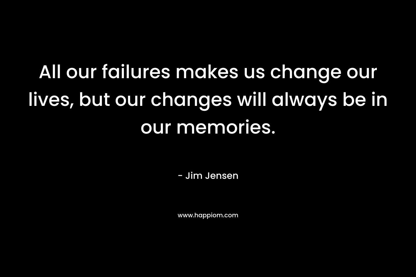 All our failures makes us change our lives, but our changes will always be in our memories.