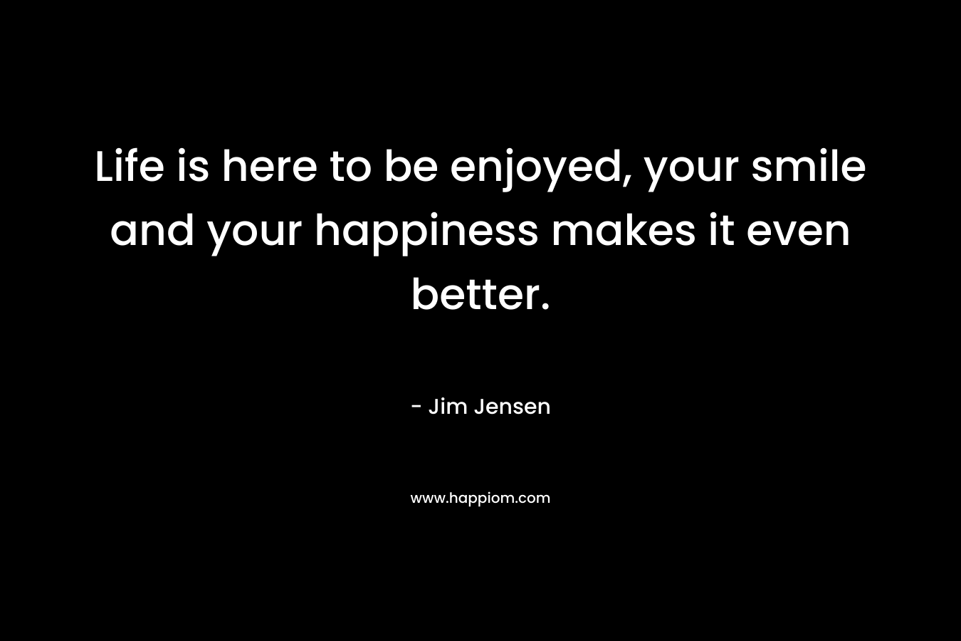Life is here to be enjoyed, your smile and your happiness makes it even better. – Jim Jensen