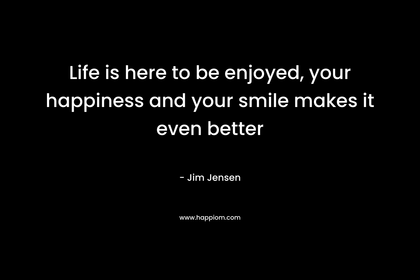 Life is here to be enjoyed, your happiness and your smile makes it even better – Jim Jensen