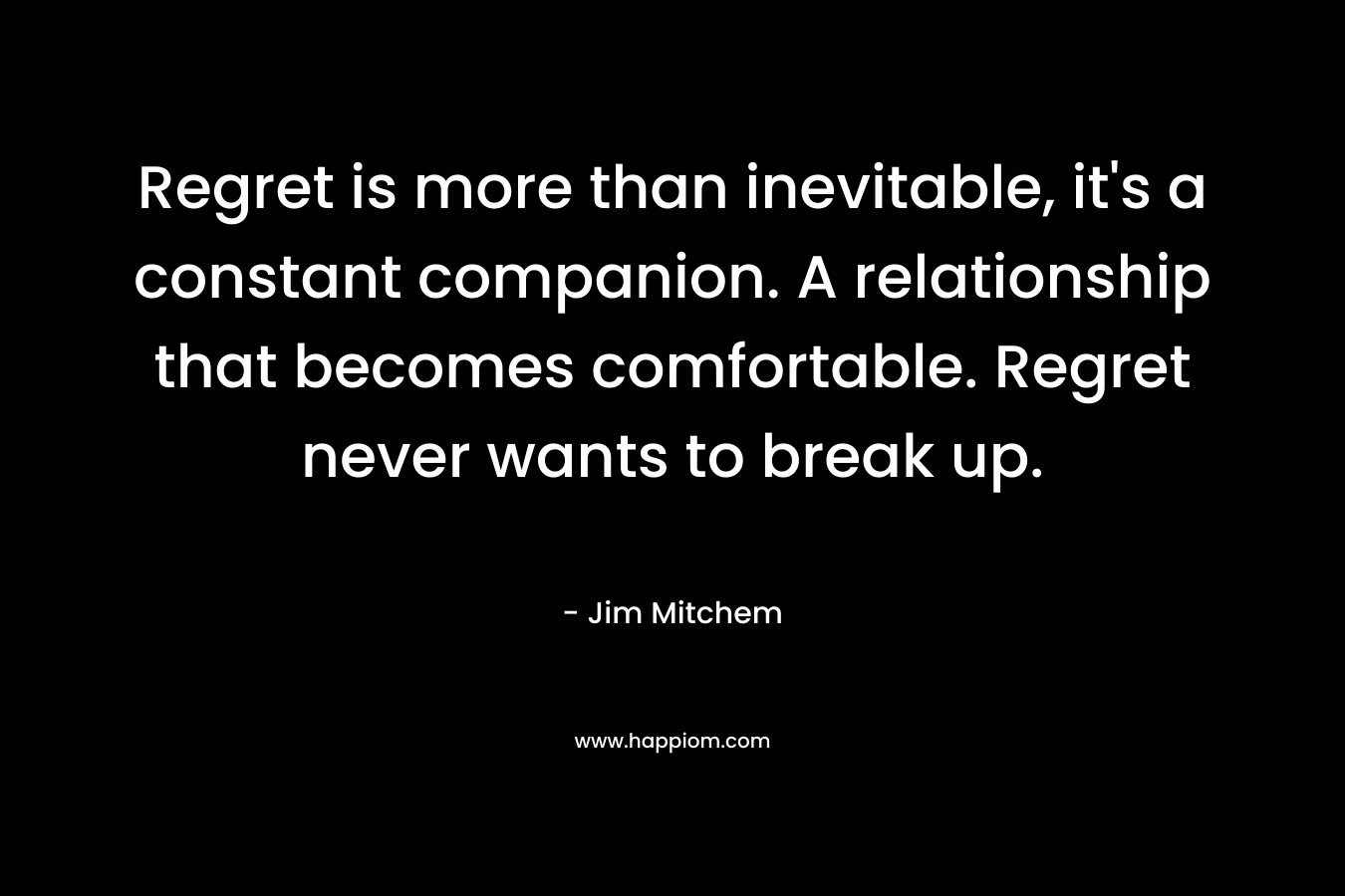 Regret is more than inevitable, it's a constant companion. A relationship that becomes comfortable. Regret never wants to break up.