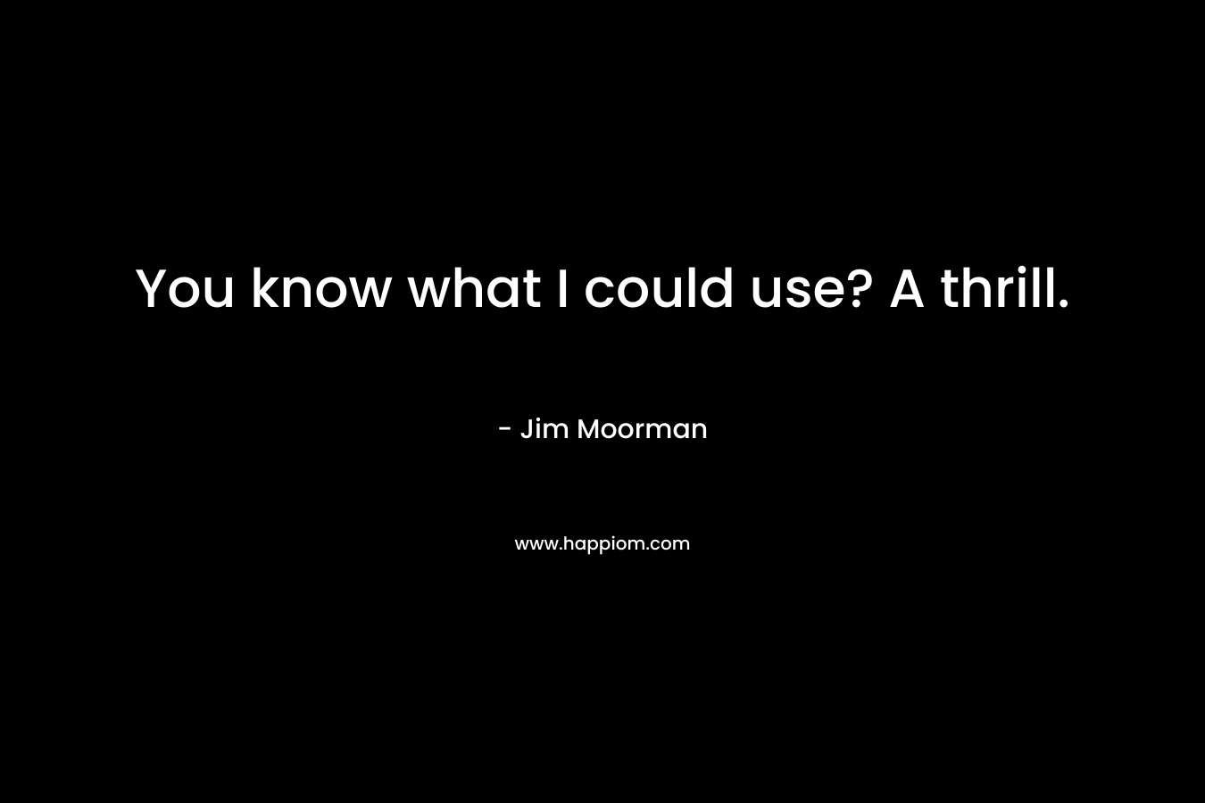 You know what I could use? A thrill. – Jim Moorman