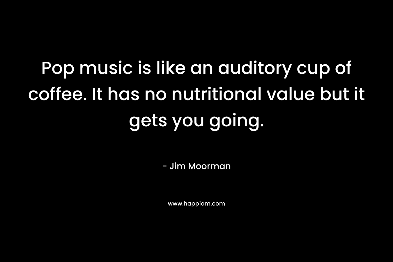 Pop music is like an auditory cup of coffee. It has no nutritional value but it gets you going. – Jim Moorman