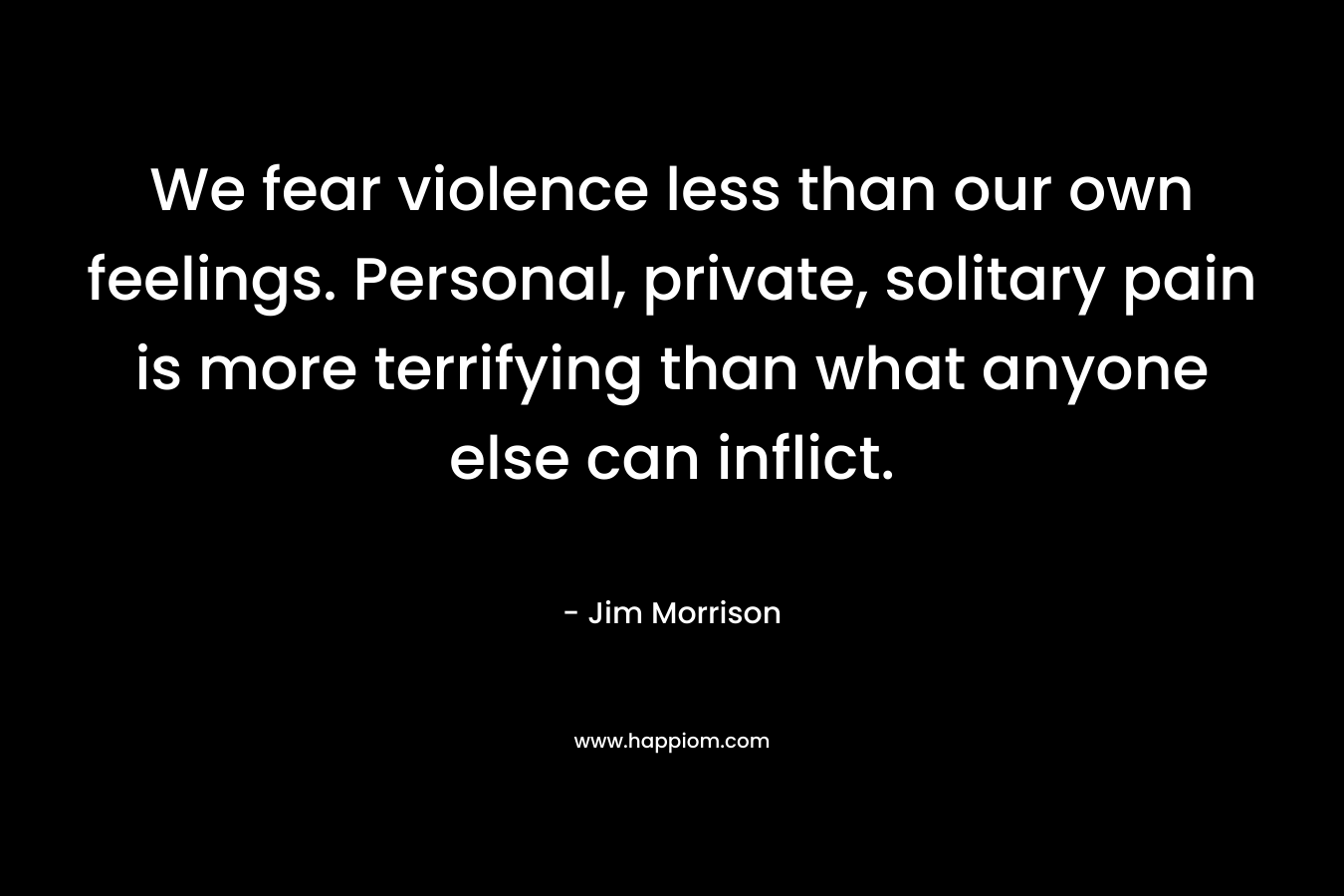 We fear violence less than our own feelings. Personal, private, solitary pain is more terrifying than what anyone else can inflict.
