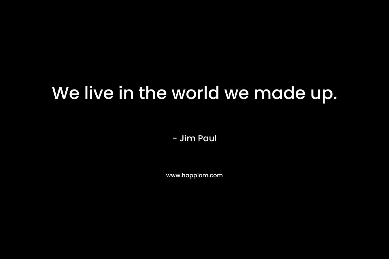 We live in the world we made up.