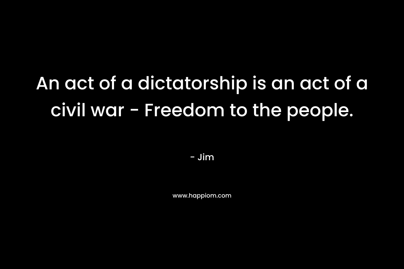 An act of a dictatorship is an act of a civil war – Freedom to the people. – Jim