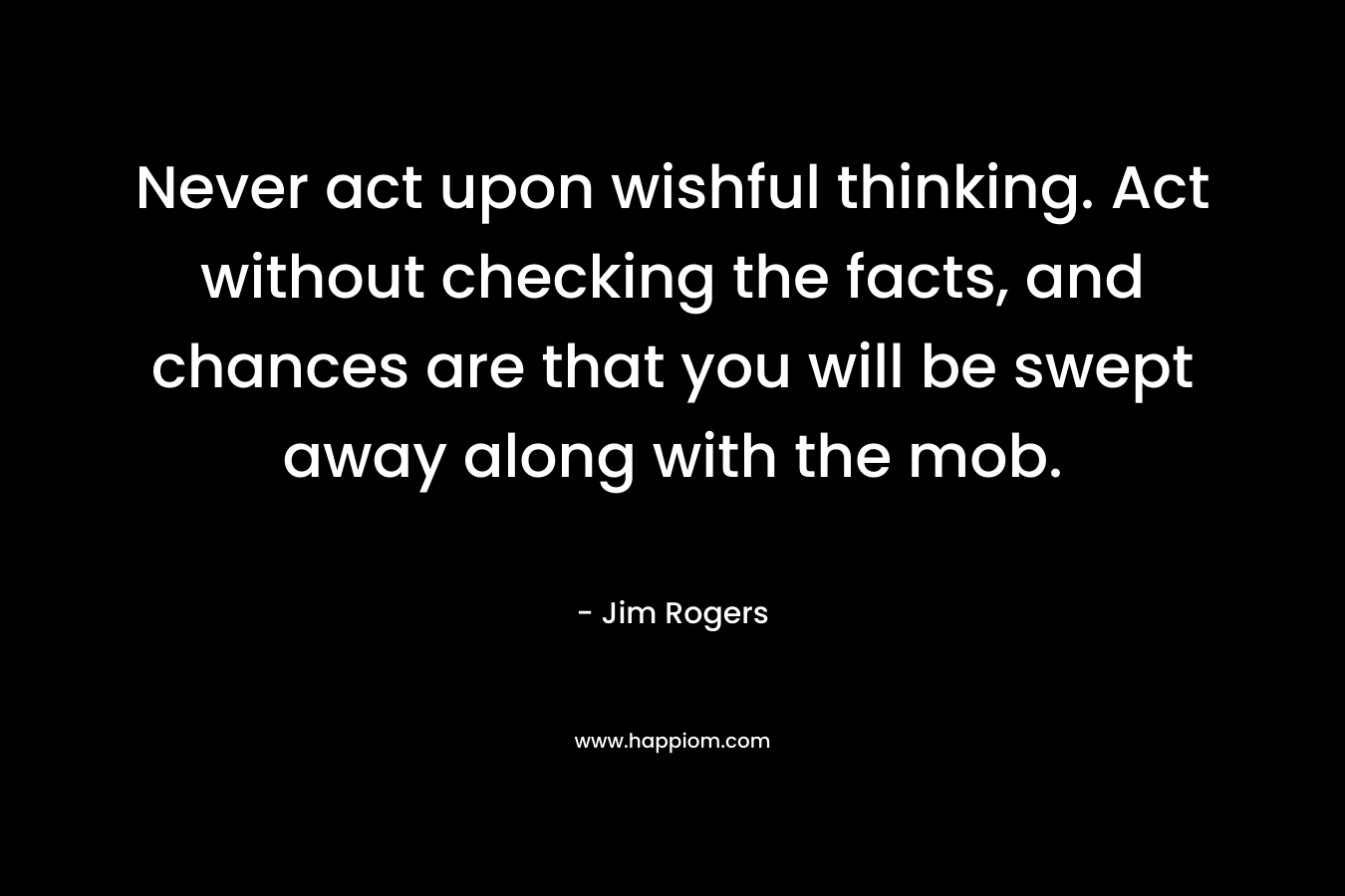 Never act upon wishful thinking. Act without checking the facts, and chances are that you will be swept away along with the mob.