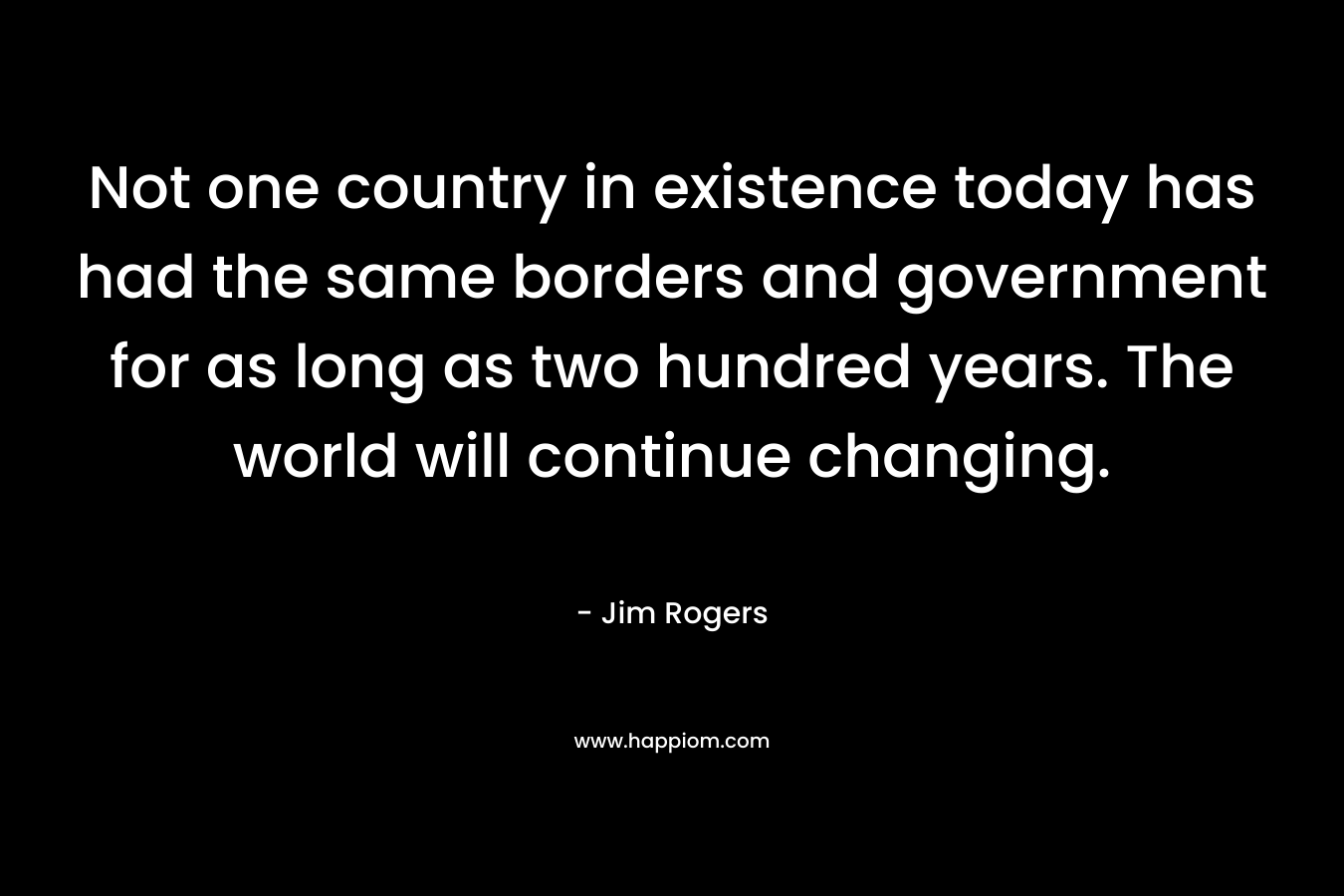 Not one country in existence today has had the same borders and government for as long as two hundred years. The world will continue changing.