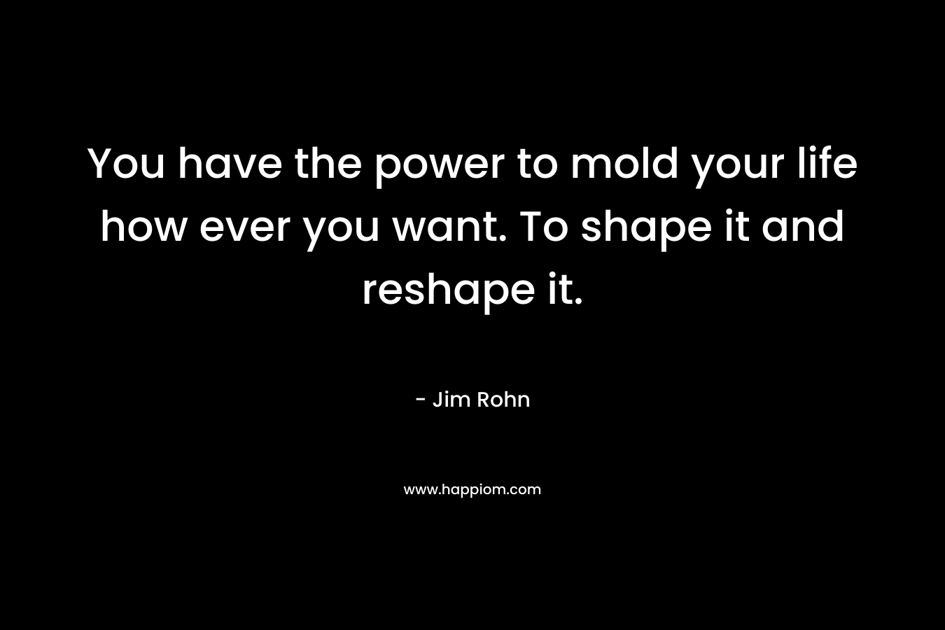 You have the power to mold your life how ever you want. To shape it and reshape it. – Jim Rohn