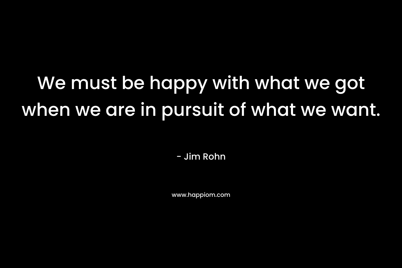 We must be happy with what we got when we are in pursuit of what we want. – Jim Rohn