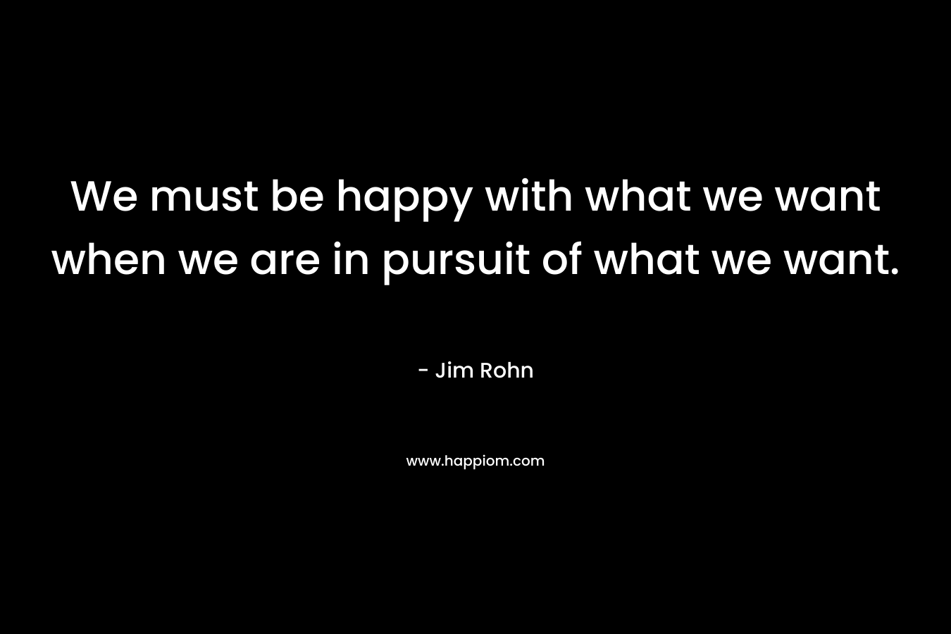 We must be happy with what we want when we are in pursuit of what we want. – Jim Rohn