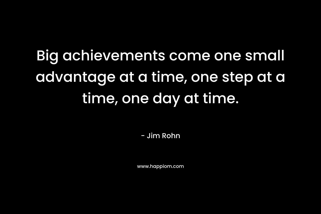 Big achievements come one small advantage at a time, one step at a time, one day at time. – Jim Rohn