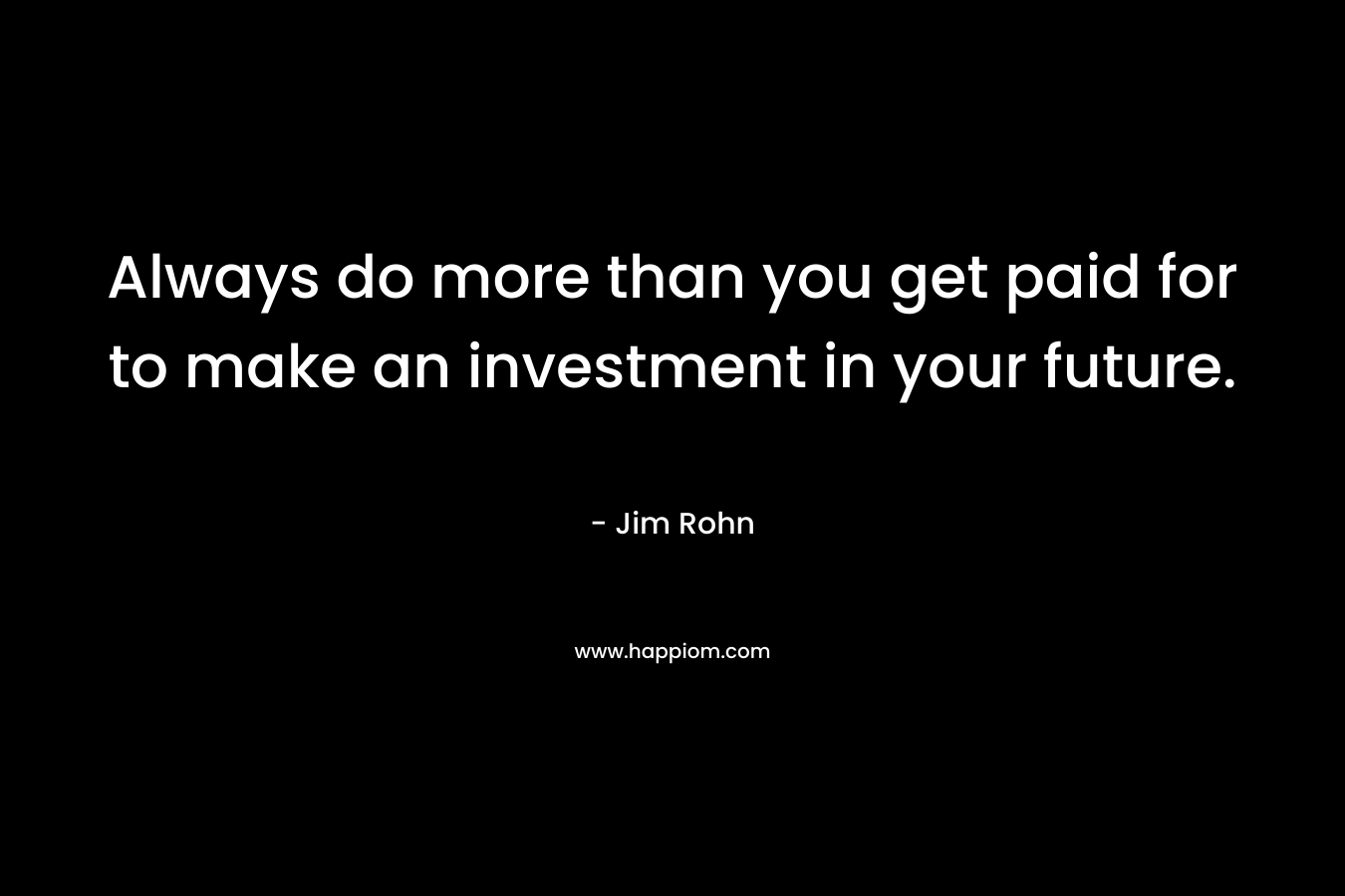Always do more than you get paid for to make an investment in your future. – Jim Rohn