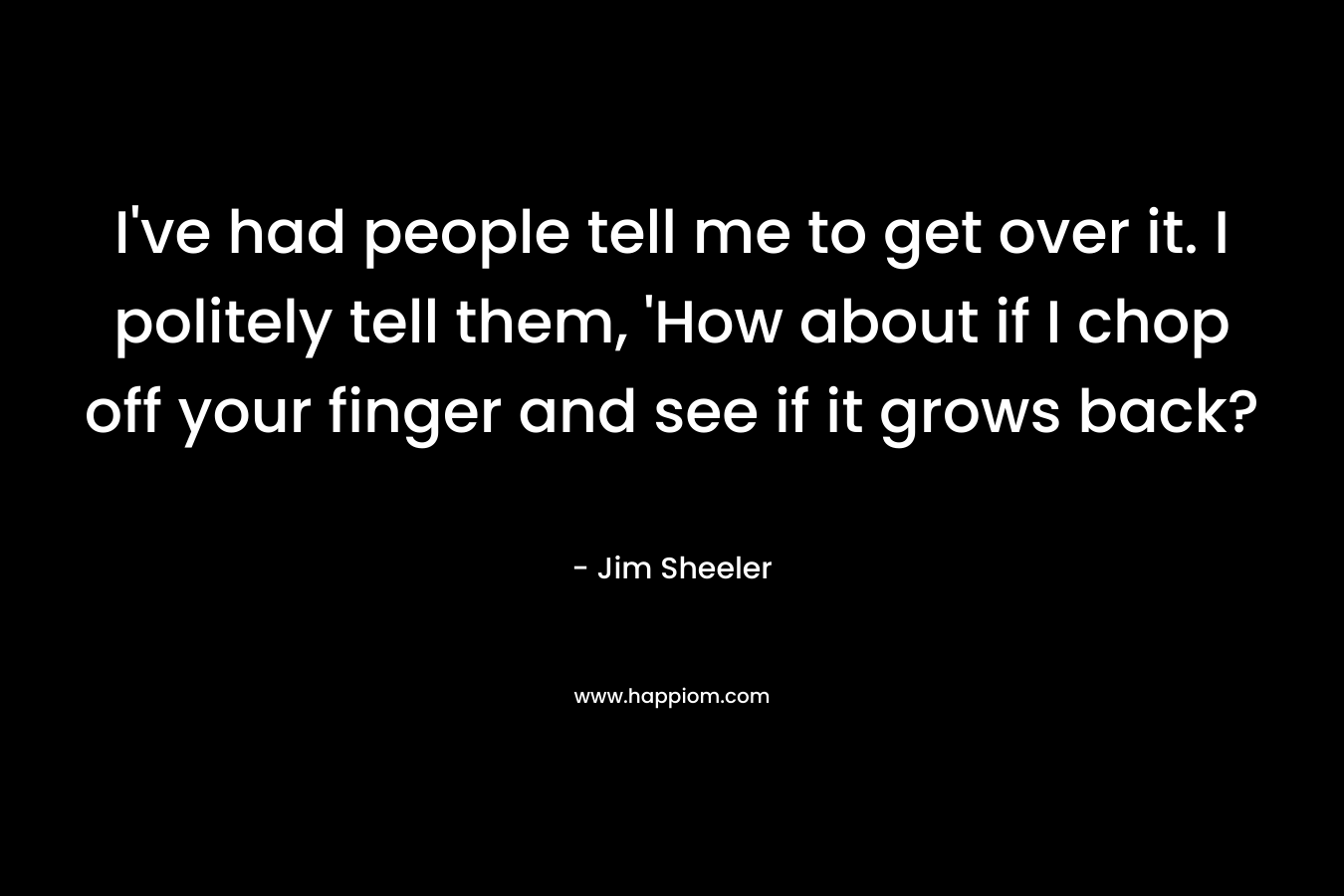 I’ve had people tell me to get over it. I politely tell them, ‘How about if I chop off your finger and see if it grows back? – Jim Sheeler