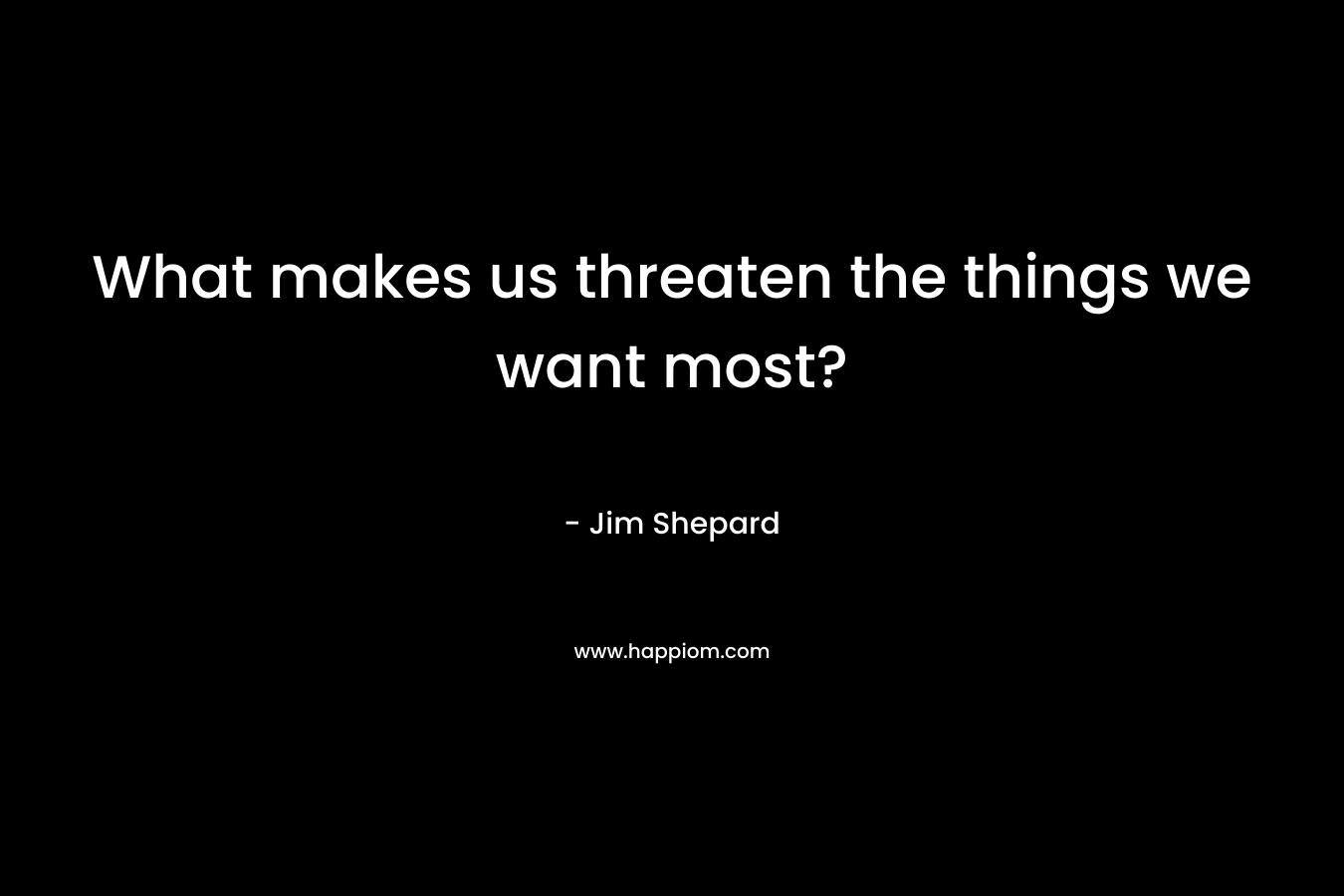 What makes us threaten the things we want most? – Jim Shepard