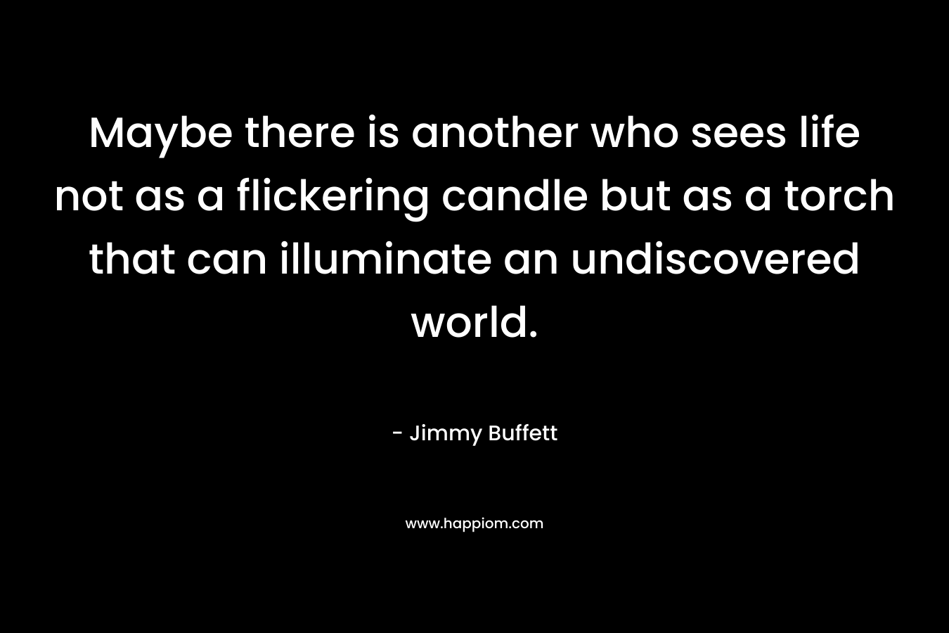 Maybe there is another who sees life not as a flickering candle but as a torch that can illuminate an undiscovered world. – Jimmy Buffett