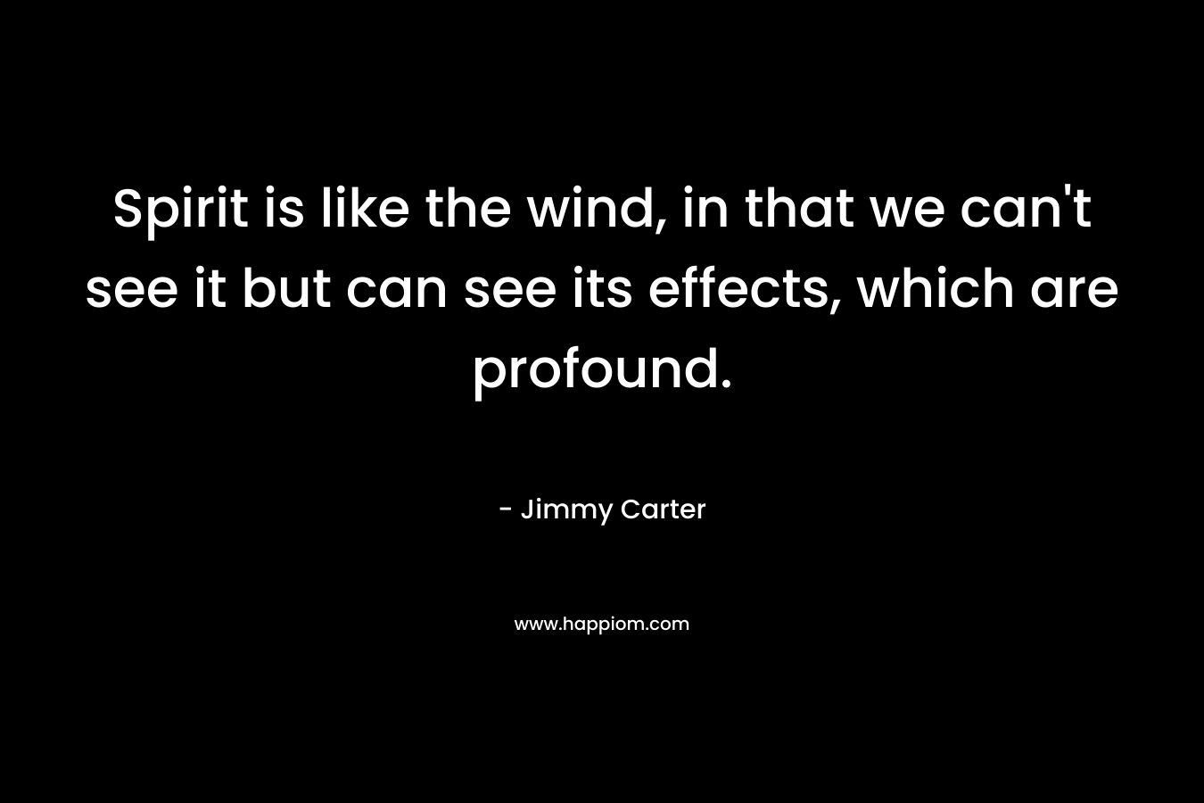 Spirit is like the wind, in that we can’t see it but can see its effects, which are profound. – Jimmy Carter