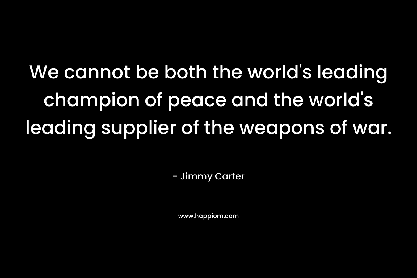 We cannot be both the world’s leading champion of peace and the world’s leading supplier of the weapons of war. – Jimmy Carter