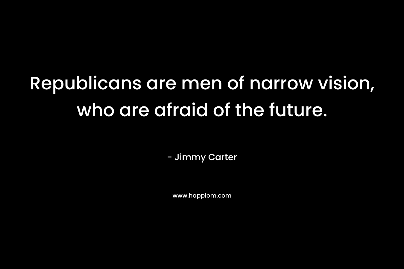 Republicans are men of narrow vision, who are afraid of the future. – Jimmy Carter