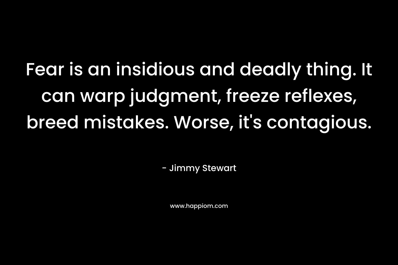 Fear is an insidious and deadly thing. It can warp judgment, freeze reflexes, breed mistakes. Worse, it’s contagious. – Jimmy Stewart