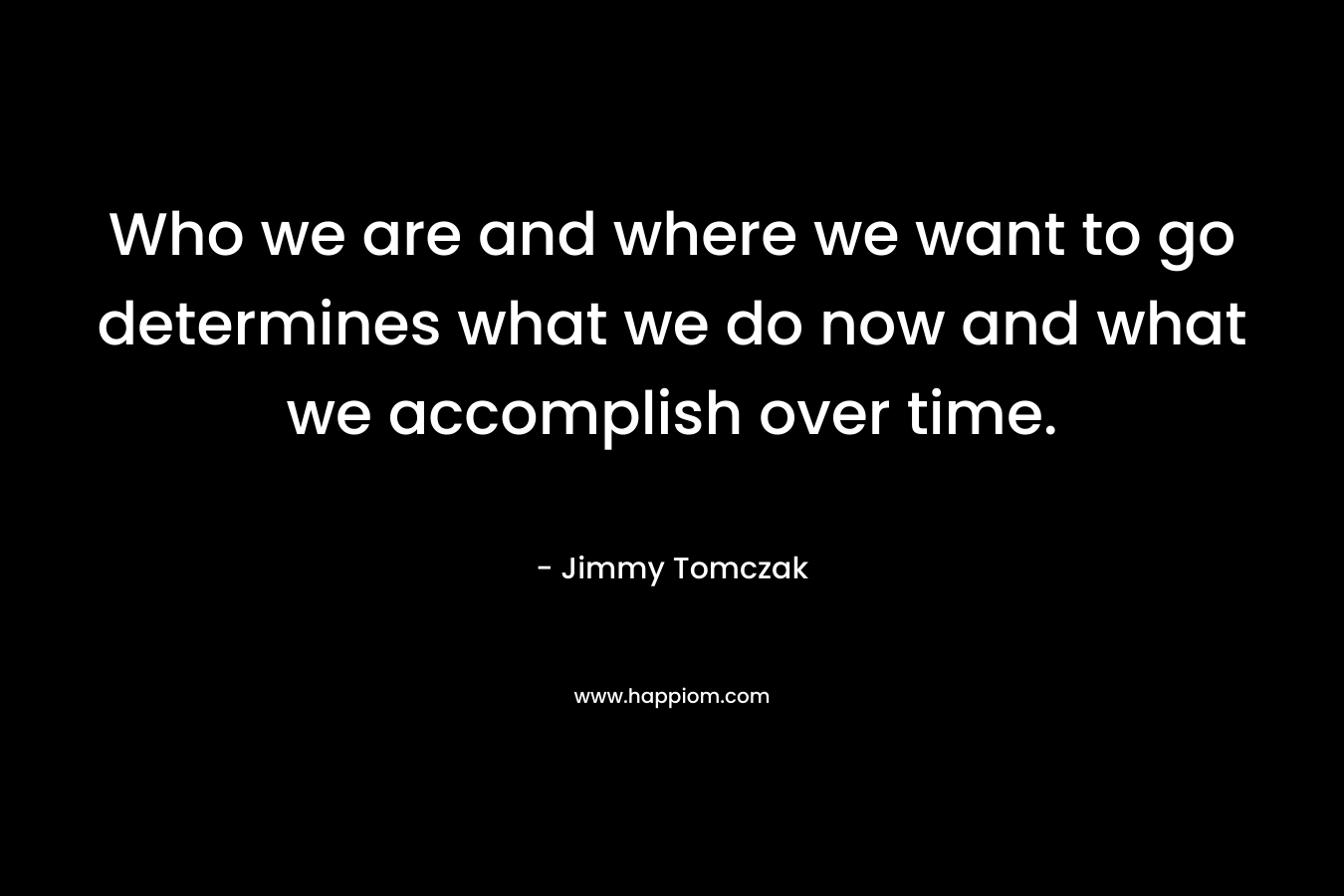 Who we are and where we want to go determines what we do now and what we accomplish over time.