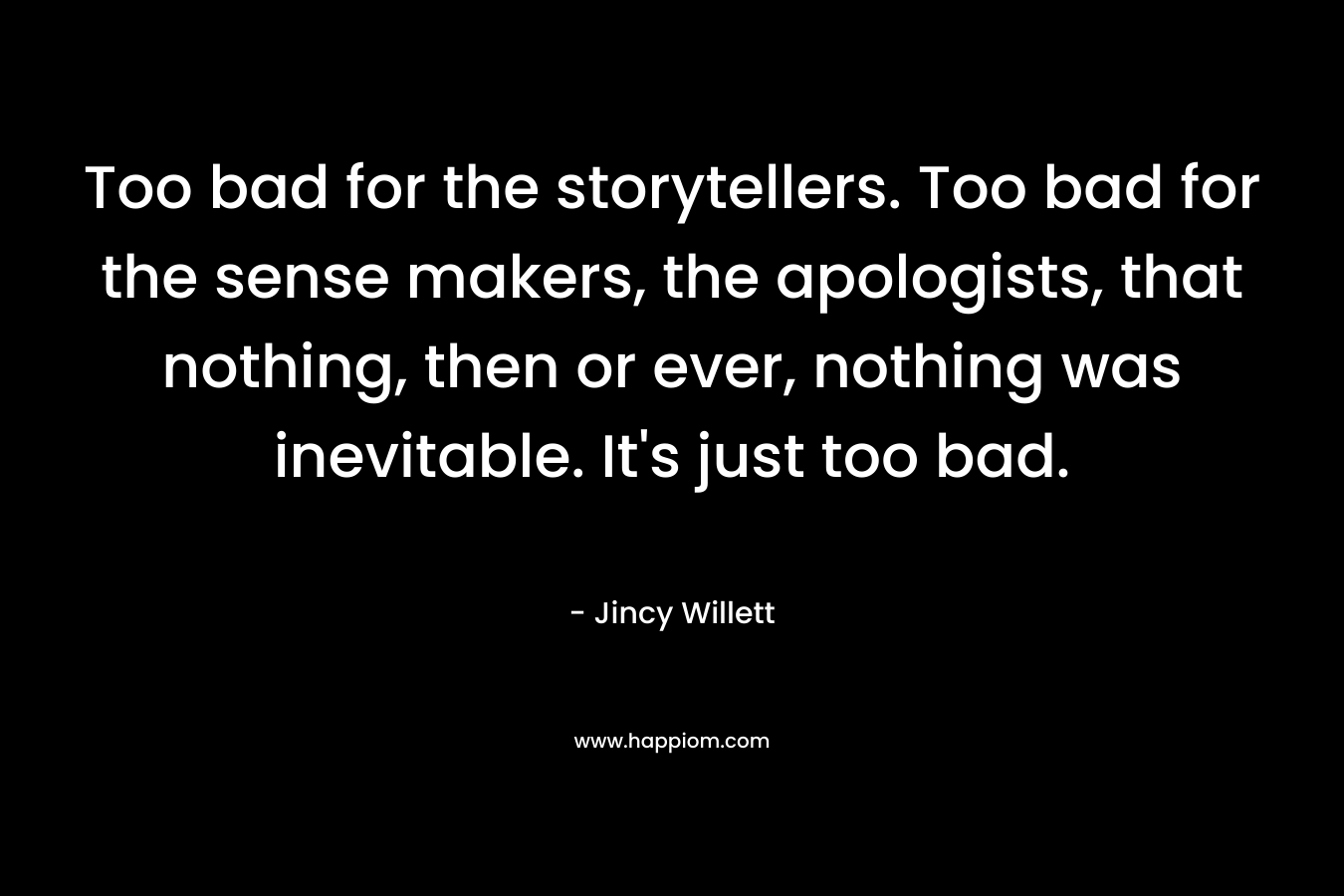 Too bad for the storytellers. Too bad for the sense makers, the apologists, that nothing, then or ever, nothing was inevitable. It’s just too bad. – Jincy Willett