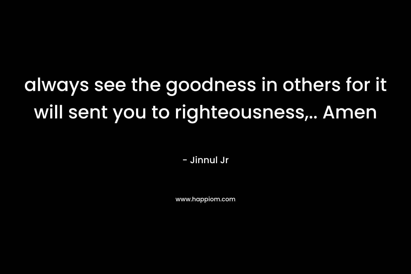 always see the goodness in others for it will sent you to righteousness,.. Amen – Jinnul Jr