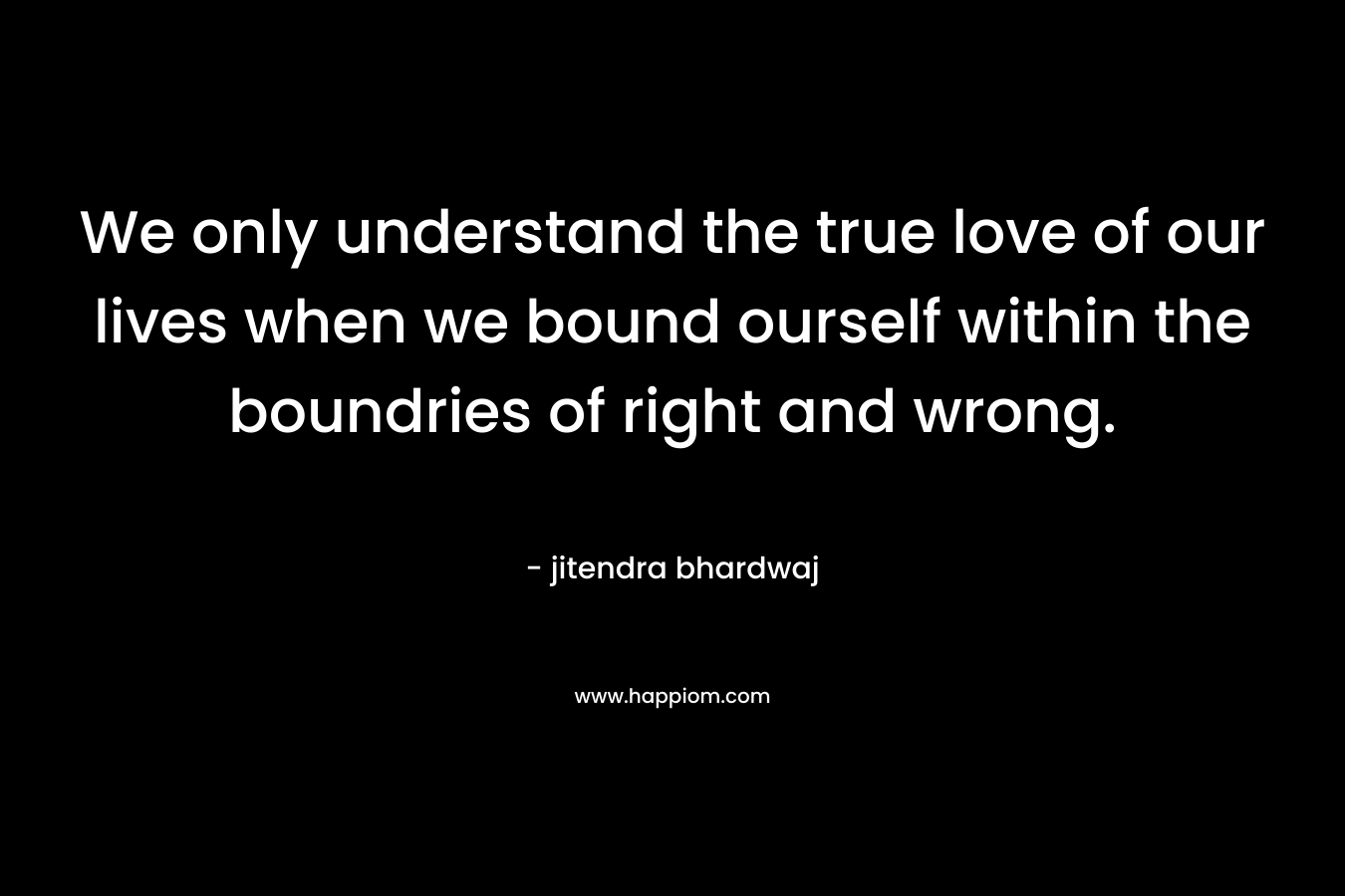 We only understand the true love of our lives when we bound ourself within the boundries of right and wrong.