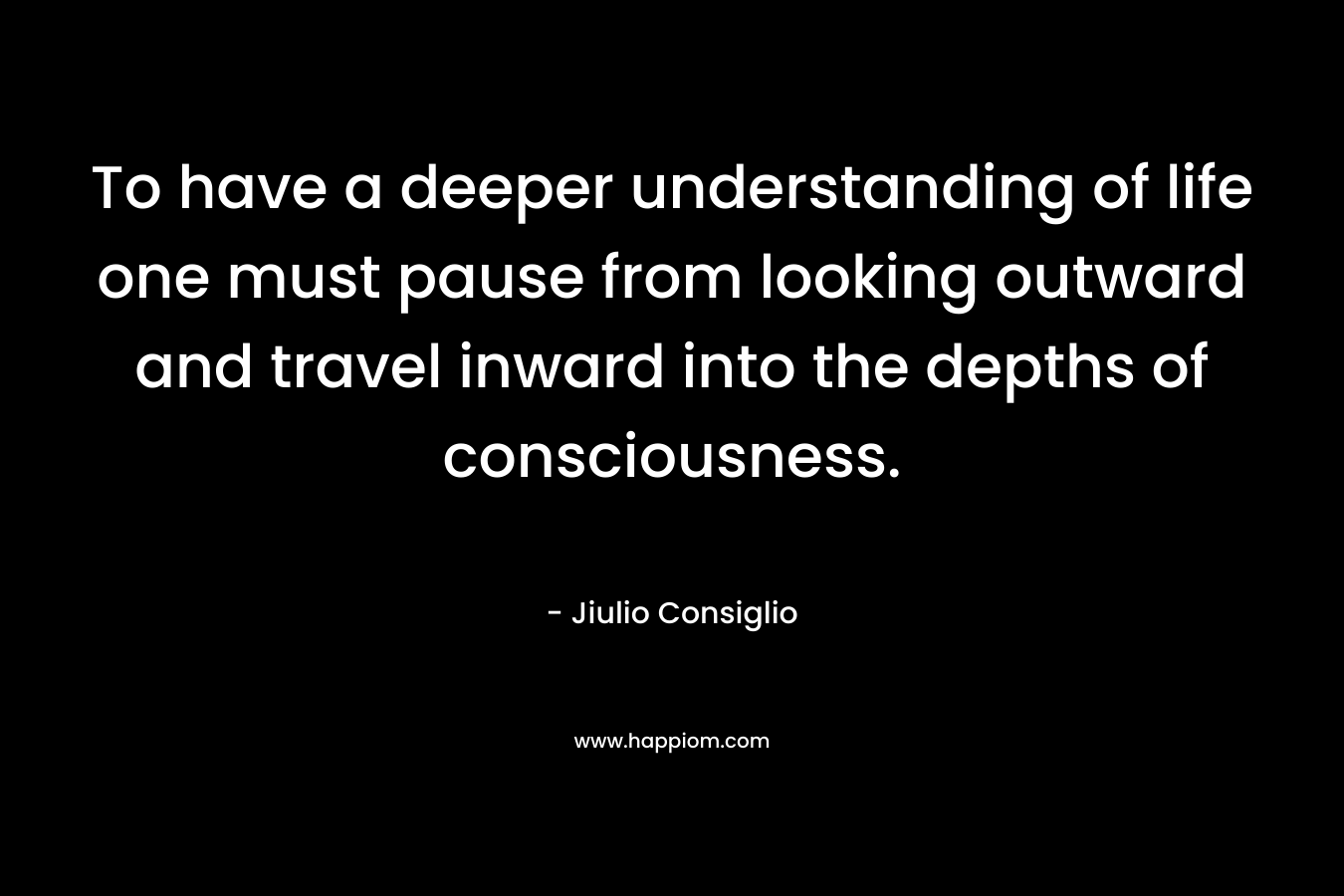 To have a deeper understanding of life one must pause from looking outward and travel inward into the depths of consciousness. – Jiulio Consiglio